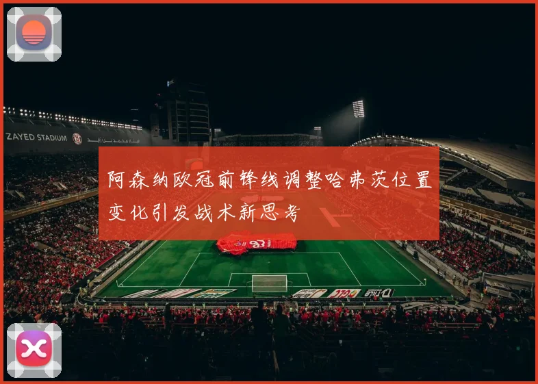 阿森纳欧冠前锋线调整哈弗茨位置变化引发战术新思考