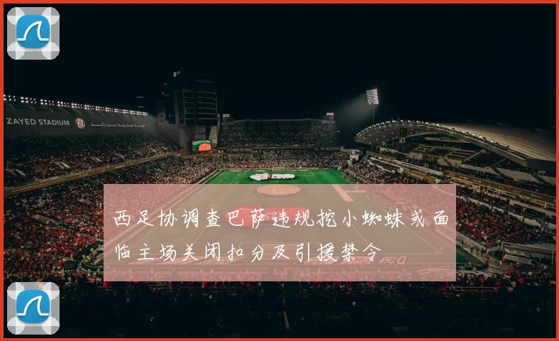 西足协调查巴萨违规挖小蜘蛛或面临主场关闭扣分及引援禁令